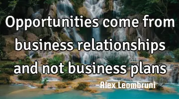 Opportunities come from business relationships and not business
