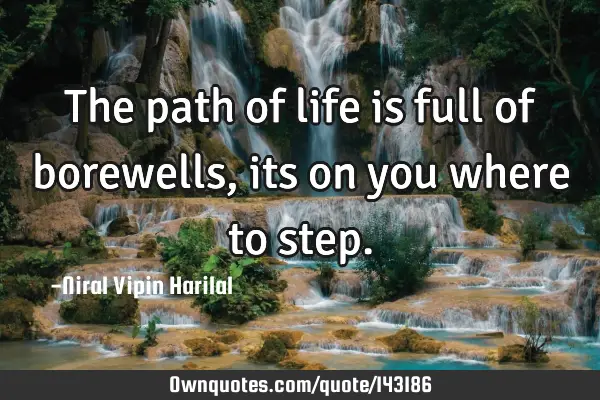 The path of life is full of borewells, its on you where to