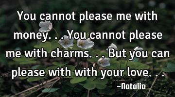 You cannot please me with money... You cannot please me with charms... But you can please with with