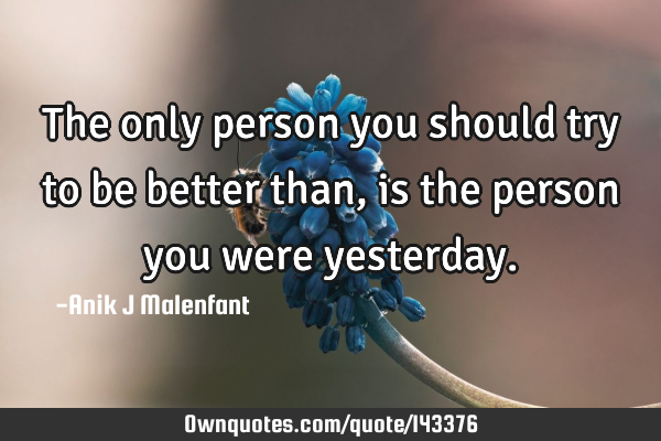 The only person you should try to be better than, is the person you were
