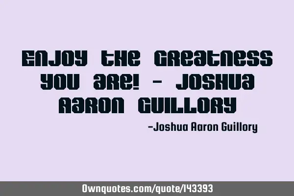 Enjoy the greatness you are! - Joshua Aaron G