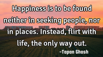 Happiness is to be found neither in seeking people, nor in places. Instead, flirt with life, the