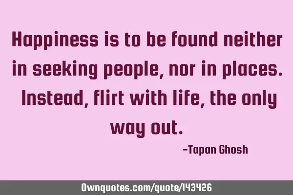 Happiness is to be found neither in seeking people, nor in places. Instead, flirt with life, the