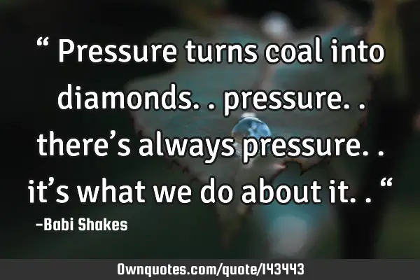 Pressure Turns Coal Into Diamonds.. Pressure.. There's: Ownquotes.com