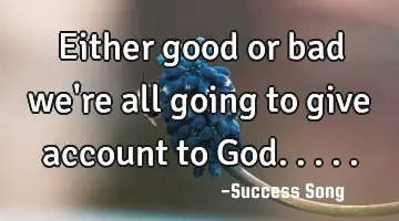 Either good or bad we're all going to give account to God.....