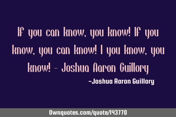 If you can know, you know! If you know, you can know! I you know, you know! - Joshua Aaron G