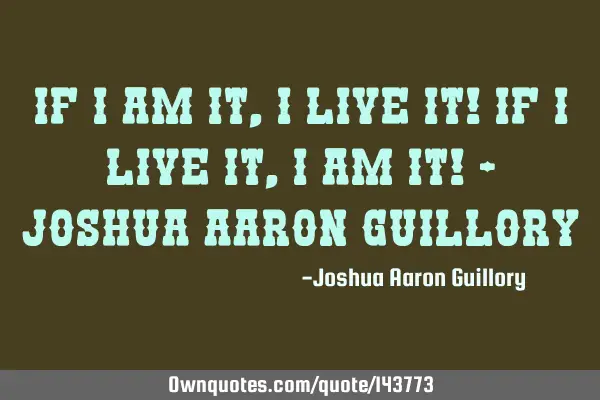 If i am it, i live it! if i live it, i am it! - Joshua Aaron G