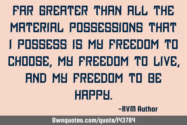 Far Greater than all the Material Possessions that I Possess is my Freedom to Choose, my Freedom to