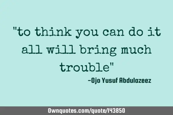 "to think you can do it all will bring much trouble"