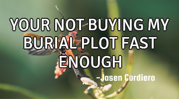 YOUR NOT BUYING MY BURIAL PLOT FAST ENOUGH