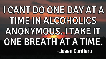 I CANT DO ONE DAY AT A TIME IN ALCOHOLICS ANONYMOUS. I TAKE IT ONE BREATH AT A TIME.