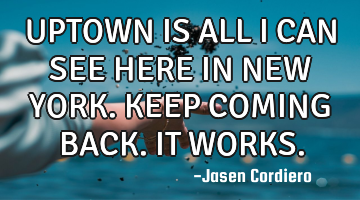 UPTOWN IS ALL I CAN SEE HERE IN NEW YORK. KEEP COMING BACK. IT WORKS.