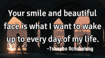 Your smile and beautiful face is what I want to wake up to every day of my life.