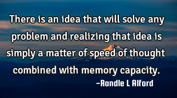 There is an idea that will solve any problem and realizing that idea is simply a matter of speed of
