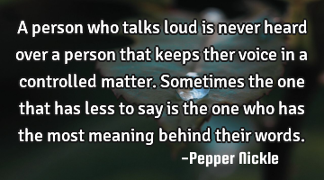 A person who talks loud is never heard over a person that keeps ther voice in a controlled matter. S