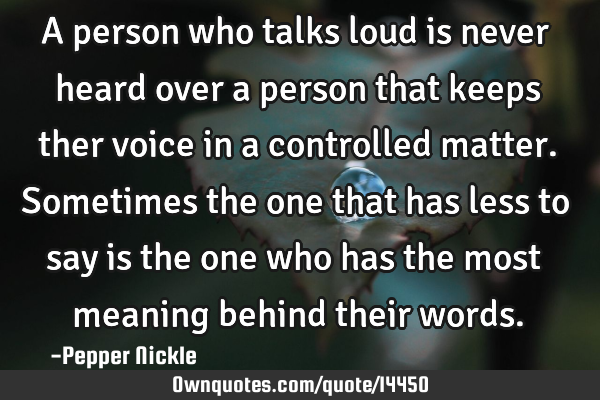 A person who talks loud is never heard over a person that keeps ther voice in a controlled matter. S