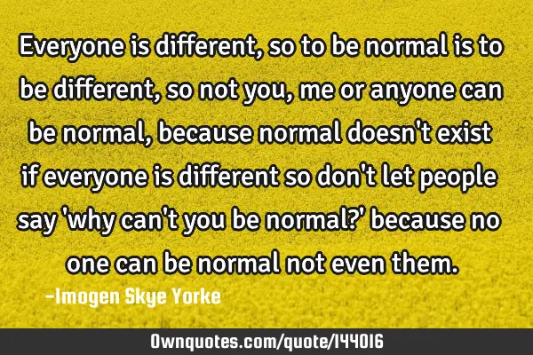Everyone is different, so to be normal is to be different, so not you, me or anyone can be normal,