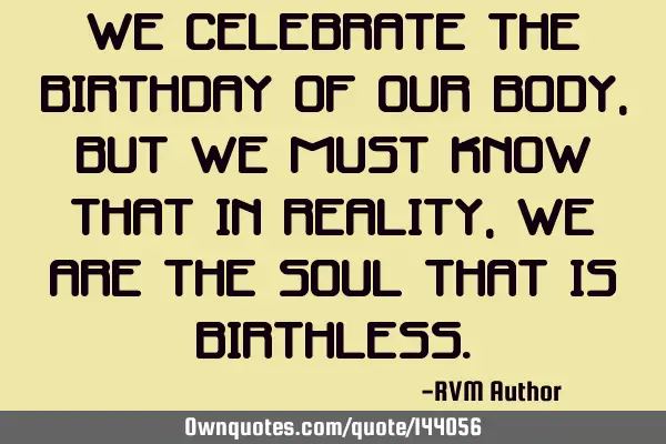 We Celebrate the Birthday of our Body, but we must know that in reality, we are the Soul that is B