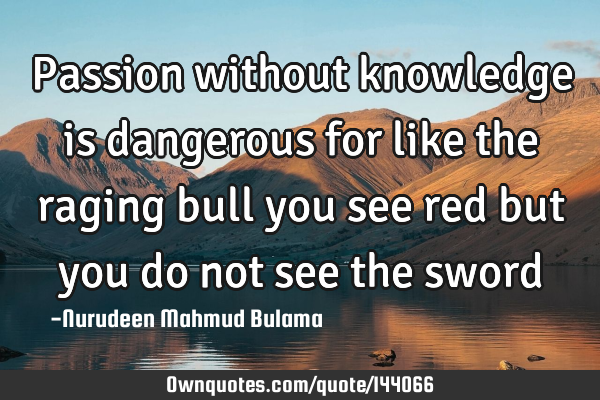 Passion without knowledge is dangerous for like the raging bull you see red but you do not see the