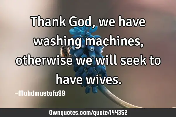 • Thank God , we have washing machines, otherwise we will seek to have