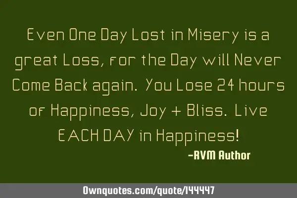 Even One Day Lost in Misery is a great Loss, for the Day will Never Come Back again. You Lose 24