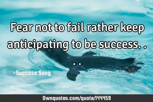 Fear not to fail rather keep anticipating to be
