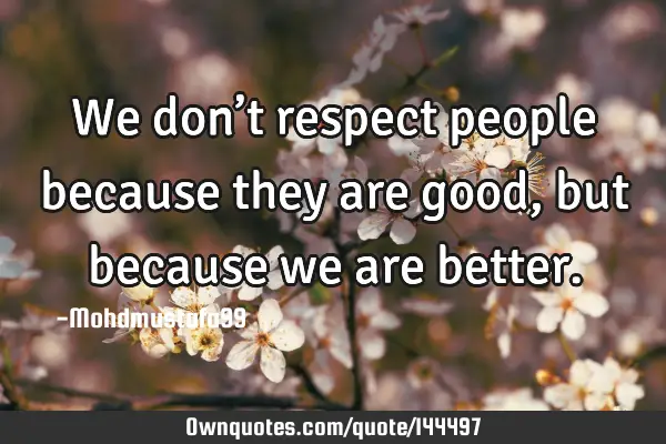• We don’t respect people because they are good, but because we are