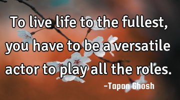 To live life to the fullest, you have to be a versatile actor to play all the roles.