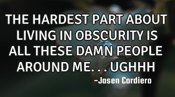 THE HARDEST PART ABOUT LIVING IN OBSCURITY IS ALL THESE DAMN PEOPLE AROUND ME...UGHHH