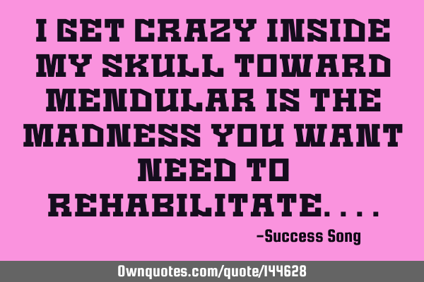 I get crazy inside my skull toward mendular is the madness you want need to