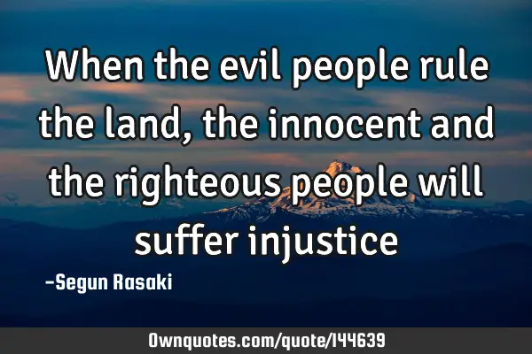 When the evil people rule the land, the innocent and the righteous people will suffer