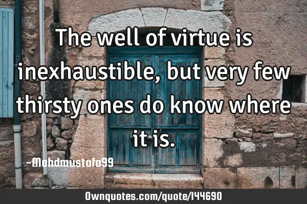 The well of virtue is inexhaustible, but  very few thirsty ones do know where it