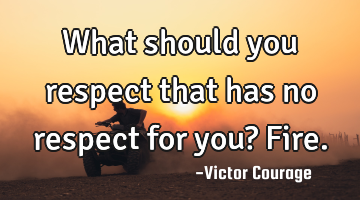 What should you respect that has no respect for you? Fire.