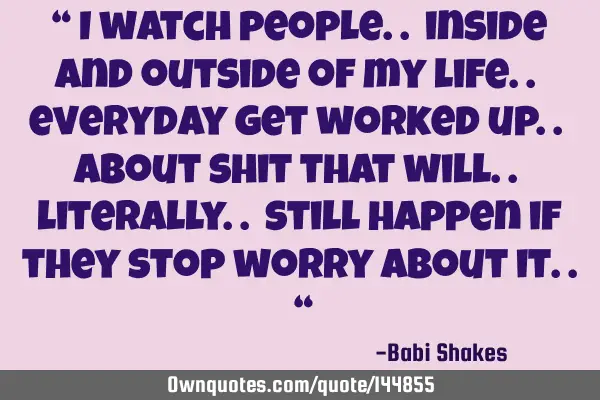 “ I watch people.. inside and outside of my life.. everyday get worked up.. about shit that