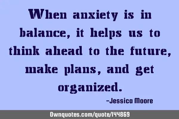 When anxiety is in balance, it helps us to think ahead to the future, make plans, and get