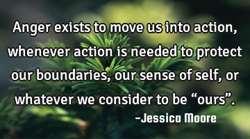 Anger exists to move us into action, whenever action is needed to protect our boundaries, our sense
