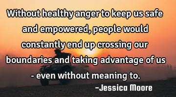 Without healthy anger to keep us safe and empowered, people would constantly end up crossing our