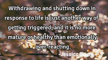 Withdrawing and shutting down in response to life is just another way of getting triggered, and it