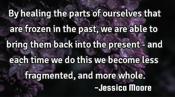 By healing the parts of ourselves that are frozen in the past, we are able to bring them back into