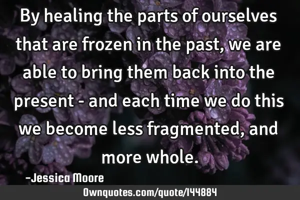 By healing the parts of ourselves that are frozen in the past, we are able to bring them back into