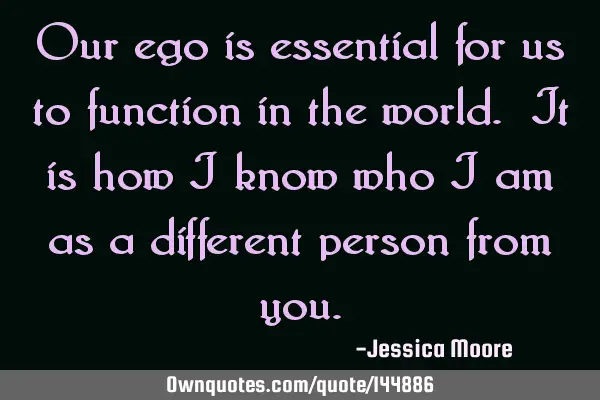 Our ego is essential for us to function in the world. It is how I know who I am as a different