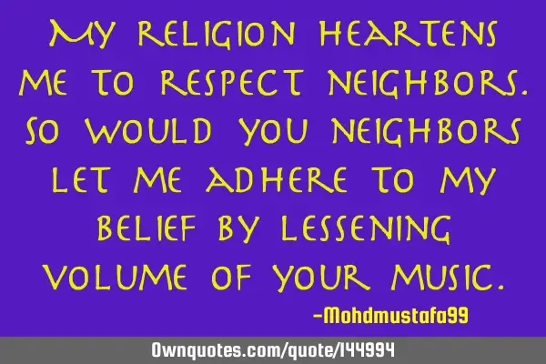My religion heartens me to respect neighbors. So would you neighbors let me adhere to my belief by