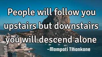 People will follow you upstairs but downstairs you will descend alone