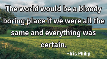 The world would be a bloody boring place if we were all the same and everything was