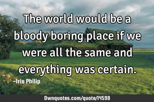 The world would be a bloody boring place if we were all the same and everything was