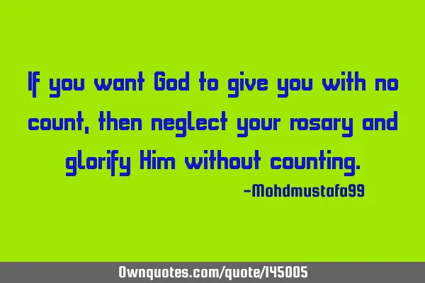 If you want God to give you with no count, then neglect your rosary and glorify Him without