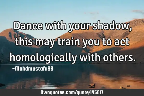 • Dance with your shadow , this may train you to act homologically with