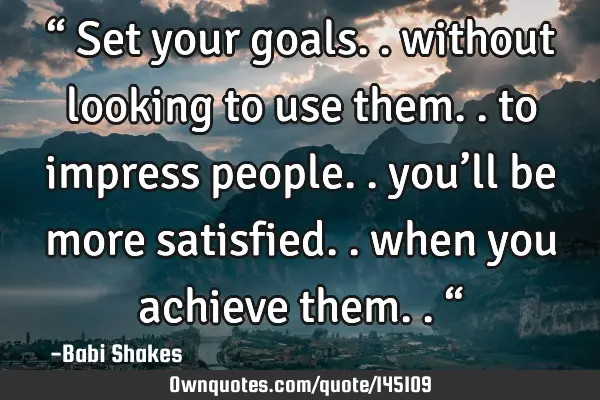 “ Set your goals.. without looking to use them.. to impress people.. you’ll be more satisfied..