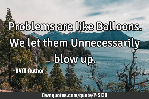 Problems are like Balloons. We let them Unnecessarily blow