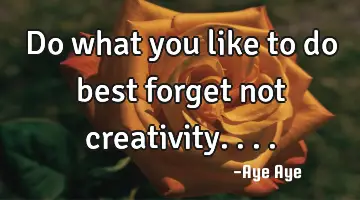 Do what you like to do best forget not creativity....